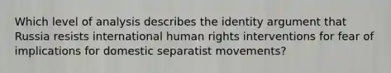 Which level of analysis describes the identity argument that Russia resists international human rights interventions for fear of implications for domestic separatist movements?