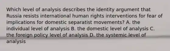 Which level of analysis describes the identity argument that Russia resists international human rights interventions for fear of implications for domestic separatist movements? A. the individual level of analysis B. the domestic level of analysis C. the foreign policy level of analysis D. the systemic level of analysis