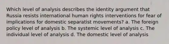 Which level of analysis describes the identity argument that Russia resists international human rights interventions for fear of implications for domestic separatist movements? a. The foreign policy level of analysis b. The systemic level of analysis c. The individual level of analysis d. The domestic level of analysis