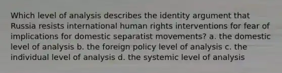 Which level of analysis describes the identity argument that Russia resists international human rights interventions for fear of implications for domestic separatist movements? a. the domestic level of analysis b. the foreign policy level of analysis c. the individual level of analysis d. the systemic level of analysis