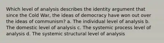 Which level of analysis describes the identity argument that since the Cold War, the ideas of democracy have won out over the ideas of communism? a. The individual level of analysis b. The domestic level of analysis c. The systemic process level of analysis d. The systemic structural level of analysis