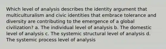 Which level of analysis describes the identity argument that multiculturalism and civic identities that embrace tolerance and diversity are contributing to the emergence of a global civilization? a. The individual level of analysis b. The domestic level of analysis c. The systemic structural level of analysis d. The systemic process level of analysis