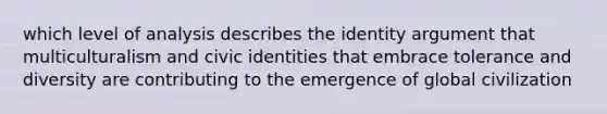 which level of analysis describes the identity argument that multiculturalism and civic identities that embrace tolerance and diversity are contributing to the emergence of global civilization