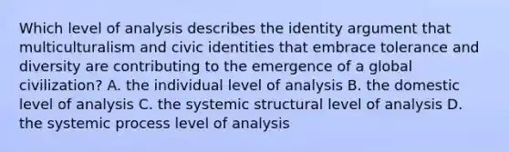 Which level of analysis describes the identity argument that multiculturalism and civic identities that embrace tolerance and diversity are contributing to the emergence of a global civilization? A. the individual level of analysis B. the domestic level of analysis C. the systemic structural level of analysis D. the systemic process level of analysis