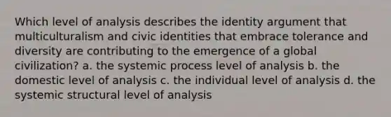 Which level of analysis describes the identity argument that multiculturalism and civic identities that embrace tolerance and diversity are contributing to the emergence of a global civilization? a. the systemic process level of analysis b. the domestic level of analysis c. the individual level of analysis d. the systemic structural level of analysis