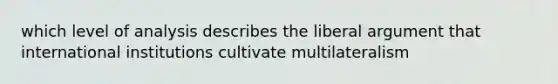 which level of analysis describes the liberal argument that international institutions cultivate multilateralism