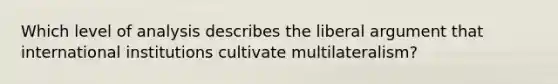 Which level of analysis describes the liberal argument that international institutions cultivate multilateralism?