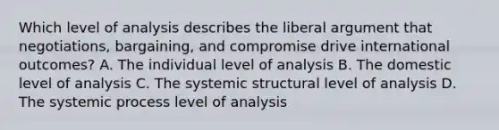 Which level of analysis describes the liberal argument that negotiations, bargaining, and compromise drive international outcomes? A. The individual level of analysis B. The domestic level of analysis C. The systemic structural level of analysis D. The systemic process level of analysis