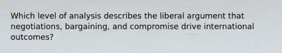 Which level of analysis describes the liberal argument that negotiations, bargaining, and compromise drive international outcomes?