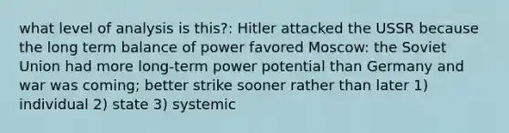 what level of analysis is this?: Hitler attacked the USSR because the long term balance of power favored Moscow: the Soviet Union had more long-term power potential than Germany and war was coming; better strike sooner rather than later 1) individual 2) state 3) systemic