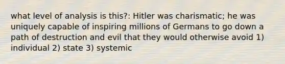 what level of analysis is this?: Hitler was charismatic; he was uniquely capable of inspiring millions of Germans to go down a path of destruction and evil that they would otherwise avoid 1) individual 2) state 3) systemic