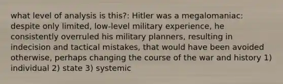 what level of analysis is this?: Hitler was a megalomaniac: despite only limited, low-level military experience, he consistently overruled his military planners, resulting in indecision and tactical mistakes, that would have been avoided otherwise, perhaps changing the course of the war and history 1) individual 2) state 3) systemic