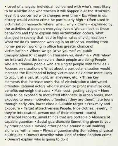 • Level of analysis- individual- concerned with who's most likely to be a victim and where/when it will happen o At the structural level it is concerned with changes over time • Ex: when in our history would violent crime be particularly high • Often used in victimization research- where, when, why • Crime= explained by the activities of people's everyday lives o We can look at those behaviors and try to explain why victimization occurs/ what changed in society that lead to higher rates of victimization • What we do Ex someone working in an office vs. working from home- person working in office has greater chance of victimization • Where we go Drive yourself vs. public transportation IC at night on Thursday vs. daytime • With whom we interact And the behaviors those people are doing People who are criminal/ people who are single/ people with families • Focuses on situations o What about a particular situation would increase the likelihood of being victimized • Ex crime more likely to occur: at a bar, at night, an alleyway, etc. • Three key elements that increase one's risk of victimization o Motivated offender- Rational actors who try maximize profit minimize cost, benefits outweigh the costs • Main cost- getting caught • More likely to be exposed to motivated offenders: in urban areas, men exposed to more motivated offenders (they are them), late teens through early 20s, lower class o Suitable target • Proximity and Exposure • Target attractiveness People: Nice clothes, jewelry, if they're intoxicated, person out of their element: tourist, distracted Property: small things that are portable o Absence of capable guardian • Social guardianship Something given to you by other people • Having other people around o Girl walking alone vs. with a man • Physical guardianship Something physical o Critiques • Doesn't describe what kind of crime Random crime • Doesn't explain who is going to do it