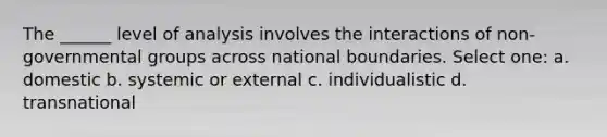 The ______ level of analysis involves the interactions of non-governmental groups across national boundaries. Select one: a. domestic b. systemic or external c. individualistic d. transnational