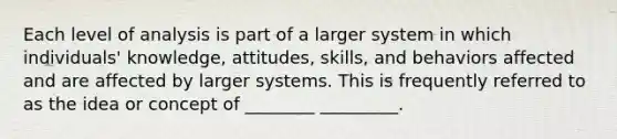 Each level of analysis is part of a larger system in which individuals' knowledge, attitudes, skills, and behaviors affected and are affected by larger systems. This is frequently referred to as the idea or concept of ________ _________.