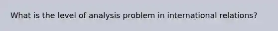 What is the level of analysis problem in international relations?