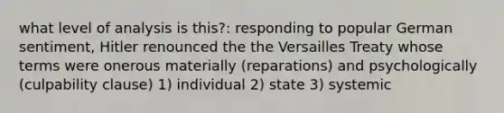 what level of analysis is this?: responding to popular German sentiment, Hitler renounced the the Versailles Treaty whose terms were onerous materially (reparations) and psychologically (culpability clause) 1) individual 2) state 3) systemic