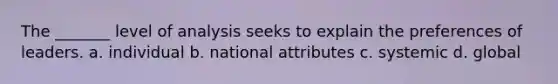 The _______ level of analysis seeks to explain the preferences of leaders. a. individual b. national attributes c. systemic d. global