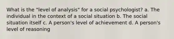 What is the "level of analysis" for a social psychologist? a. The individual in the context of a social situation b. The social situation itself c. A person's level of achievement d. A person's level of reasoning