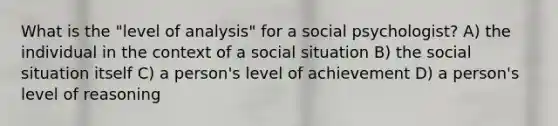 What is the "level of analysis" for a social psychologist? A) the individual in the context of a social situation B) the social situation itself C) a person's level of achievement D) a person's level of reasoning