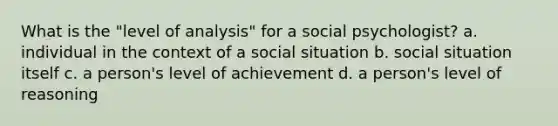 What is the "level of analysis" for a social psychologist? a. individual in the context of a social situation b. social situation itself c. a person's level of achievement d. a person's level of reasoning