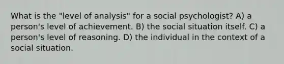 What is the "level of analysis" for a social psychologist? A) a person's level of achievement. B) the social situation itself. C) a person's level of reasoning. D) the individual in the context of a social situation.