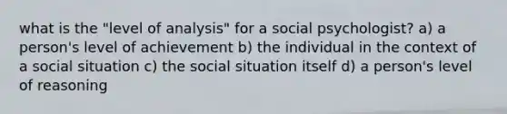 what is the "level of analysis" for a social psychologist? a) a person's level of achievement b) the individual in the context of a social situation c) the social situation itself d) a person's level of reasoning