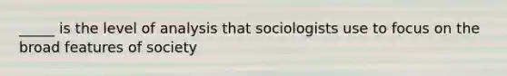 _____ is the level of analysis that sociologists use to focus on the broad features of society