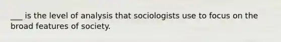 ___ is the level of analysis that sociologists use to focus on the broad features of society.