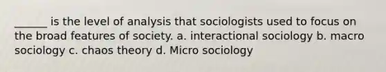 ______ is the level of analysis that sociologists used to focus on the broad features of society. a. interactional sociology b. macro sociology c. chaos theory d. Micro sociology