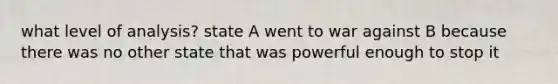 what level of analysis? state A went to war against B because there was no other state that was powerful enough to stop it