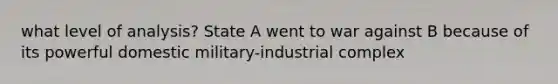 what level of analysis? State A went to war against B because of its powerful domestic military-industrial complex