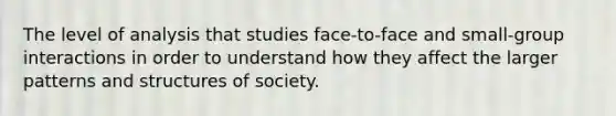 The level of analysis that studies face-to-face and small-group interactions in order to understand how they affect the larger patterns and structures of society.