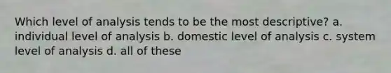 Which level of analysis tends to be the most descriptive? a. individual level of analysis b. domestic level of analysis c. system level of analysis d. all of these