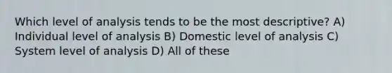 Which level of analysis tends to be the most descriptive? A) Individual level of analysis B) Domestic level of analysis C) System level of analysis D) All of these