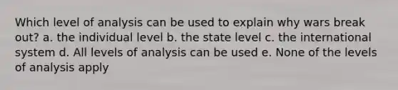 Which level of analysis can be used to explain why wars break out? a. the individual level b. the state level c. the international system d. All levels of analysis can be used e. None of the levels of analysis apply