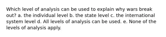 Which level of analysis can be used to explain why wars break out? a. the individual level b. the state level c. the international system level d. All levels of analysis can be used. e. None of the levels of analysis apply.