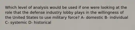 Which level of analysis would be used if one were looking at the role that the defense industry lobby plays in the willingness of the United States to use military force? A- domestic B- individual C- systemic D- historical