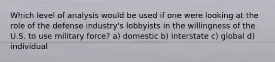 Which level of analysis would be used if one were looking at the role of the defense industry's lobbyists in the willingness of the U.S. to use military force? a) domestic b) interstate c) global d) individual