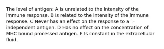 The level of antigen: A Is unrelated to the intensity of the immune response. B Is related to the intensity of the immune response. C Never has an effect on the response to a T-independent antigen. D Has no effect on the concentration of MHC bound processed antigen. E Is constant in the extracellular fluid.