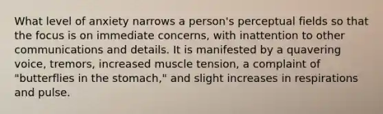 What level of anxiety narrows a person's perceptual fields so that the focus is on immediate concerns, with inattention to other communications and details. It is manifested by a quavering voice, tremors, increased muscle tension, a complaint of "butterflies in the stomach," and slight increases in respirations and pulse.