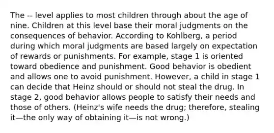 The -- level applies to most children through about the age of nine. Children at this level base their moral judgments on the consequences of behavior. According to Kohlberg, a period during which moral judgments are based largely on expectation of rewards or punishments. For example, stage 1 is oriented toward obedience and punishment. Good behavior is obedient and allows one to avoid punishment. However, a child in stage 1 can decide that Heinz should or should not steal the drug. In stage 2, good behavior allows people to satisfy their needs and those of others. (Heinz's wife needs the drug; therefore, stealing it—the only way of obtaining it—is not wrong.)