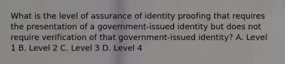 What is the level of assurance of identity proofing that requires the presentation of a government-issued identity but does not require verification of that government-issued identity? A. Level 1 B. Level 2 C. Level 3 D. Level 4