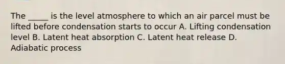 The _____ is the level atmosphere to which an air parcel must be lifted before condensation starts to occur A. Lifting condensation level B. Latent heat absorption C. Latent heat release D. Adiabatic process