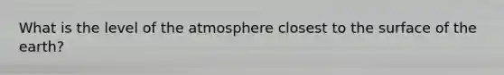 What is the level of the atmosphere closest to the surface of the earth?