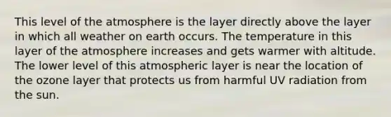 This level of the atmosphere is the layer directly above the layer in which all weather on earth occurs. The temperature in this layer of the atmosphere increases and gets warmer with altitude. The lower level of this atmospheric layer is near the location of the ozone layer that protects us from harmful UV radiation from the sun.