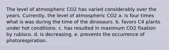 The level of atmospheric CO2 has varied considerably over the years. Currently, the level of atmospheric CO2 a. is four times what is was during the time of the dinosaurs. b. favors C4 plants under hot conditions. c. has resulted in maximum CO2 fixation by rubisco. d. is decreasing. e. prevents the occurrence of photorespiration.