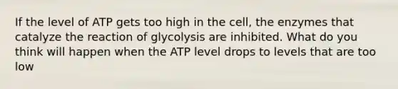 If the level of ATP gets too high in the cell, the enzymes that catalyze the reaction of glycolysis are inhibited. What do you think will happen when the ATP level drops to levels that are too low