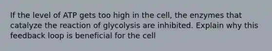 If the level of ATP gets too high in the cell, the enzymes that catalyze the reaction of glycolysis are inhibited. Explain why this feedback loop is beneficial for the cell