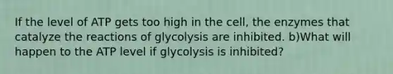 If the level of ATP gets too high in the cell, the enzymes that catalyze the reactions of glycolysis are inhibited. b)What will happen to the ATP level if glycolysis is inhibited?